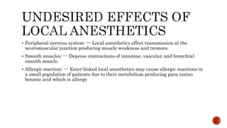  Peripheral nervous system: --- Local anesthetics affect transmission at the
neuromuscular junction producing muscle weakness and tremors.
 Smooth muscles: --- Depress contractions of intestine, vascular, and bronchial
smooth muscle.
 Allergic reaction: --- Ester-linked local anesthetics may cause allergic reactions in
a small population of patients due to their metabolism producing para amino
benzoic acid which is allergy
 