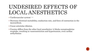  Cardiovascular system: ---
 Decrease electrical excitability, conduction rate, and force of contraction in the
myocardium.
 Cause arteriolar dilation.
 Cocaine differs from the other local anesthetics: it blocks norepinephrine
reuptake, resulting in vasoconstriction and hypertension, even cardiac
arrhythmias
 