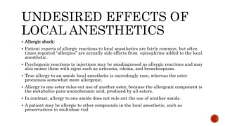  Allergic shock:
 Patient reports of allergic reactions to local anesthetics are fairly common, but often
times reported “allergies” are actually side effects from epinephrine added to the local
anesthetic.
 Psychogenic reactions to injections may be misdiagnosed as allergic reactions and may
also mimic them with signs such as urticaria, edema, and bronchospasm.
 True allergy to an amide local anesthetic is exceedingly rare, whereas the ester
procaineis somewhat more allergenic.
 Allergy to one ester rules out use of another ester, because the allergenic component is
the metabolite para-aminobenzoic acid, produced by all esters.
 In contrast, allergy to one amide does not rule out the use of another amide.
 A patient may be allergic to other compounds in the local anesthetic, such as
preservatives in multidose vial
 
