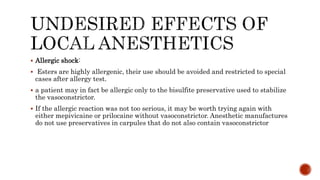  Allergic shock:
 Esters are highly allergenic, their use should be avoided and restricted to special
cases after allergy test.
 a patient may in fact be allergic only to the bisulfite preservative used to stabilize
the vasoconstrictor.
 If the allergic reaction was not too serious, it may be worth trying again with
either mepivicaine or prilocaine without vasoconstrictor. Anesthetic manufactures
do not use preservatives in carpules that do not also contain vasoconstrictor
 