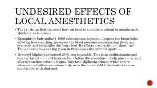  The two drugs that you must have on hand to stabilize a patient in anaphylactic
shock are as follows: –
 Epinephrine (adrenalin) 1:1000 subcutaneous injection. It opens the bronchioles
allowing free breathing, increases the blood pressure counteracting shock and
evens out and intensifies the heart beat. Its effects are drastic, but short lived.
The standard dose is 1 mg given in three doses five minutes apart. –
 Benedryl (diphenhydramine) 25-50 mg injectable. This is an antihistamine and
can also be taken in pill form an hour before the procedure to help prevent serious
allergic reaction before it begins. Injectable diphenhydrimine which can be
administered either subcutaneously, or in the buccal fold if the dentist is more
comfortable with that rout
 