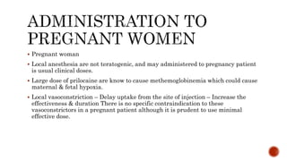  Pregnant woman
 Local anesthesia are not teratogenic, and may administered to pregnancy patient
is usual clinical doses.
 Large dose of prilocaine are know to cause methemoglobinemia which could cause
maternal & fetal hypoxia.
 Local vasoconstriction – Delay uptake from the site of injection – Increase the
effectiveness & duration There is no specific contraindication to these
vasoconstrictors in a pregnant patient although it is prudent to use minimal
effective dose.
 