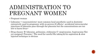  Pregnant woman
 Lidocaine + vasoconstrictor: most common local anesthetic used in dentistry
extensively used in pregnancy with no proven ill effects• accidental intravascular
injections of lidocaine pass through the placenta but the concentrations are too
low to harm fetus•
 Drug classes: B: lidocaine, prilocaine, etidocaine C: mepivacaine, bupivacaine Not
yet assigned: Procaine• The need for careful Hx taking & for aspiration & slow
injected technique is obvious
 