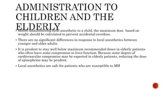  Before administering local anesthetic to a child, the maximum dose based on
weight should be calculated to prevent accidental overdose.
 There are no significant differences in response to local anesthetics between
younger and older adults.
 It is prudent to stay well below maximum recommended doses in elderly patients
who often have some compromise in liver function. Because some degree of
cardiovascular compromise may be expected in elderly patients, reducing the dose
of epinephrine may be prudent.
 Local anesthetics are safe for patients who are susceptible to MH
 