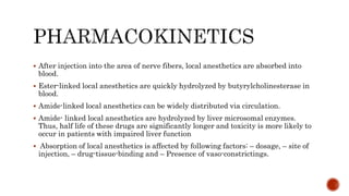  After injection into the area of nerve fibers, local anesthetics are absorbed into
blood.
 Ester-linked local anesthetics are quickly hydrolyzed by butyrylcholinesterase in
blood.
 Amide-linked local anesthetics can be widely distributed via circulation.
 Amide- linked local anesthetics are hydrolyzed by liver microsomal enzymes.
Thus, half life of these drugs are significantly longer and toxicity is more likely to
occur in patients with impaired liver function
 Absorption of local anesthetics is affected by following factors: – dosage, – site of
injection, – drug-tissue-binding and – Presence of vaso-constrictings.
 
