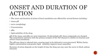  The onset and duration of action of local anesthetics are effected by several factors including :
 tissue pH
 nerve morphology
 Concentration
 pKa
 lipid solubility of the drug.
pH of the tissue and pKa are most important. At physiologic pH, these compounds are charged.
The ionized form interacts with the protein receptor of the Na+channel to inhibit its function and
achieve local anesthesia.
The pH may drop in infected sites, causing onset to be delayed or even prevented. Within limits,
higher concentration and greater lipid solubility improve onset somewhat.
Duration of action depends on the length of time the drug can stay near the nerve to block sodium
channels.
 