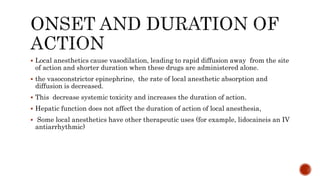  Local anesthetics cause vasodilation, leading to rapid diffusion away from the site
of action and shorter duration when these drugs are administered alone.
 the vasoconstrictor epinephrine, the rate of local anesthetic absorption and
diffusion is decreased.
 This decrease systemic toxicity and increases the duration of action.
 Hepatic function does not affect the duration of action of local anesthesia,
 Some local anesthetics have other therapeutic uses (for example, lidocaineis an IV
antiarrhythmic)
 