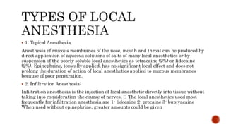  1. Topical Anesthesia
Anesthesia of mucous membranes of the nose, mouth and throat can be produced by
direct application of aqueous solutions of salts of many local anesthetics or by
suspension of the poorly soluble local anesthetics as tetracaine (2%) or lidocaine
(2%). Epinephrine, topically applied, has no significant local effect and does not
prolong the duration of action of local anesthetics applied to mucous membranes
because of poor penetration.
 2. Infiltration Anesthesia:
Infiltration anesthesia is the injection of local anesthetic directly into tissue without
taking into consideration the course of nerves. The local anesthetics used most
frequently for infiltration anesthesia are 1- lidocaine 2- procaine 3- bupivacaine
When used without epinephrine, greater amounts could be given
 