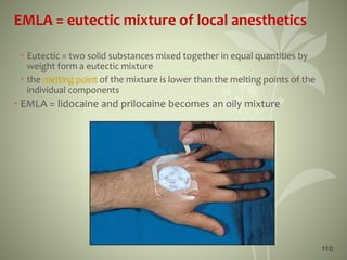 110
EMLA = eutectic mixture of local anesthetics
• Eutectic = two solid substances mixed together in equal quantities by
weight form a eutectic mixture
• the melting point of the mixture is lower than the melting points of the
individual components
• EMLA = lidocaine and prilocaine becomes an oily mixture
 