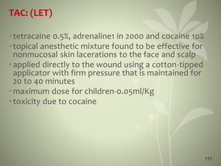 111
TAC: (LET)
•tetracaine 0.5%, adrenaline1 in 2000 and cocaine 10%
•topical anesthetic mixture found to be effective for
nonmucosal skin lacerations to the face and scalp
•applied directly to the wound using a cotton-tipped
applicator with firm pressure that is maintained for
20 to 40 minutes
•maximum dose for children-0.05ml/Kg
•toxicity due to cocaine
 