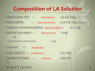 Composition of LA Solution
 Lignocaine Hcl --- (Anesthetic) 24.64 mg (2 %)
 Adrenaline --- (Vasoconstrictor) 0.0125 mg (1:80,000)
 Sodium metabisulphite (Reducing Agent) 0.5 mg
 Methyl paraben --- (Preservative) 1 mg
OR
Cupryl hydrocuprinotoxin 1 mg
 Thymol --- (Fungicide)
 Salts (NaCl) --- (Isotonicity) 5-6 mg
 Distilled Water --- (Vehicle) 100 ml
OR
Ringer’s Lactate 42
 