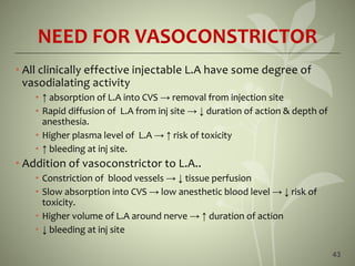 NEED FOR VASOCONSTRICTOR
• All clinically effective injectable L.A have some degree of
vasodialating activity
• ↑ absorption of L.A into CVS → removal from injection site
• Rapid diffusion of L.A from inj site → ↓ duration of action & depth of
anesthesia.
• Higher plasma level of L.A → ↑ risk of toxicity
• ↑ bleeding at inj site.
• Addition of vasoconstrictor to L.A..
• Constriction of blood vessels → ↓ tissue perfusion
• Slow absorption into CVS → low anesthetic blood level → ↓ risk of
toxicity.
• Higher volume of L.A around nerve → ↑ duration of action
• ↓ bleeding at inj site
43
 