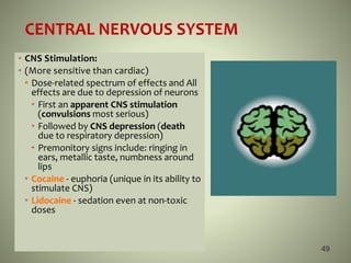 CENTRAL NERVOUS SYSTEM
• CNS Stimulation:
• (More sensitive than cardiac)
• Dose-related spectrum of effects and All
effects are due to depression of neurons
• First an apparent CNS stimulation
(convulsions most serious)
• Followed by CNS depression (death
due to respiratory depression)
• Premonitory signs include: ringing in
ears, metallic taste, numbness around
lips
• Cocaine - euphoria (unique in its ability to
stimulate CNS)
• Lidocaine - sedation even at non-toxic
doses
49
 