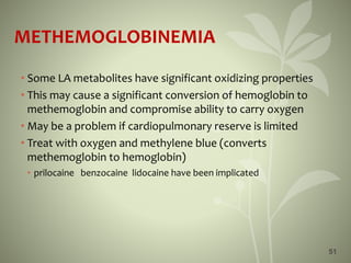 51
METHEMOGLOBINEMIA
• Some LA metabolites have significant oxidizing properties
• This may cause a significant conversion of hemoglobin to
methemoglobin and compromise ability to carry oxygen
• May be a problem if cardiopulmonary reserve is limited
• Treat with oxygen and methylene blue (converts
methemoglobin to hemoglobin)
• prilocaine benzocaine lidocaine have been implicated
 
