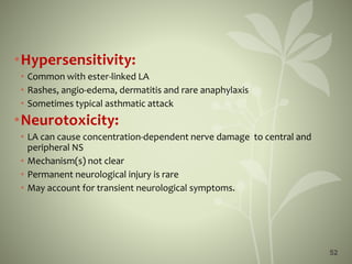 52
•Hypersensitivity:
• Common with ester-linked LA
• Rashes, angio-edema, dermatitis and rare anaphylaxis
• Sometimes typical asthmatic attack
•Neurotoxicity:
• LA can cause concentration-dependent nerve damage to central and
peripheral NS
• Mechanism(s) not clear
• Permanent neurological injury is rare
• May account for transient neurological symptoms.
 