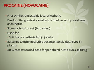 54
PROCAINE (NOVOCAINE)
• First synthetic injectable local anesthetic.
• Produce the greatest vasodilation of all currently used local
anesthetics.
• Slower clinical onset (6-10 mins.)
• Used for
• Soft tissue anesthesia for 15- 30 mins.
• Systemic toxicity negligible because rapidly destroyed in
plasma
• Max. recommended dose for peripheral nerve block 1000mg
 