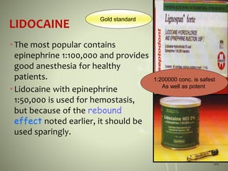 LIDOCAINE
•The most popular contains
epinephrine 1:100,000 and provides
good anesthesia for healthy
patients.
•Lidocaine with epinephrine
1:50,000 is used for hemostasis,
but because of the rebound
effect noted earlier, it should be
used sparingly.
Gold standard
1:200000 conc. is safest
As well as potent
55
 