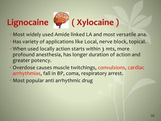 56
Lignocaine ( Xylocaine )
• Most widely used Amide linked LA and most versatile ana.
• Has variety of applications like Local, nerve block, topical.
• When used locally action starts within 3 mts, more
profound anesthesia, has longer duration of action and
greater potency.
• Overdose causes muscle twitchings, convulsions, cardiac
arrhythmias, fall in BP, coma, respiratory arrest.
• Most popular anti arrhythmic drug
 