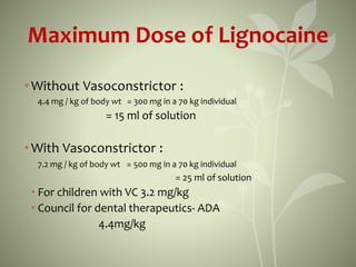 Maximum Dose of Lignocaine
•Without Vasoconstrictor :
4.4 mg / kg of body wt = 300 mg in a 70 kg individual
= 15 ml of solution
•With Vasoconstrictor :
7.2 mg / kg of body wt = 500 mg in a 70 kg individual
= 25 ml of solution
• For children with VC 3.2 mg/kg
• Council for dental therapeutics- ADA
4.4mg/kg
 