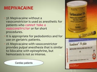 MEPIVACAINE
• 3% Mepivacaine without a
vasoconstrictor is used as anesthetic for
patients who cannot take a
vasoconstrictor or for short
procedures.
• It is appropriate for pedodontics and for
use on geriatric patients.
• 2% Mepivacaine with vasoconstrictor
provides pulpal anesthesia that is similar
to lidocaine with epinephrine, but
hemostasis is not as intense.
Cardiac patients
58
 