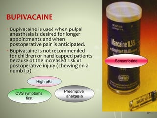 BUPIVACAINE
• Bupivacaine is used when pulpal
anesthesia is desired for longer
appointments and when
postoperative pain is anticipated.
• Bupivacaine is not recommended
for children or handicapped patients
because of the increased risk of
postoperative injury (chewing on a
numb lip).
CVS symptoms
first
Preemptive
analgesia
High pKa
Sensoricaine
61
 