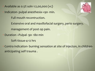 • Available as 0.5% soln 1:2,00,000 (vc)
• Indicaton- pulpal anesthesia->90- min.
Full mouth recontruction.
Extensive oral and maxillofacial surgery, perio surgery.
management of post op pain.
• Duration –Pulpal- 90- 180 min
Soft tissue-4-12 hrs
• Contra indication- burning sensation at site of injecton, in children-
anticipating self trauma .
 