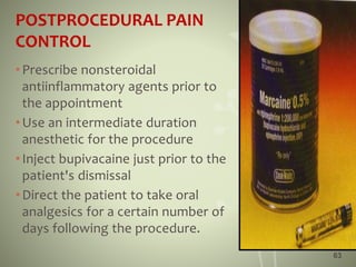 POSTPROCEDURAL PAIN
CONTROL
•Prescribe nonsteroidal
antiinflammatory agents prior to
the appointment
•Use an intermediate duration
anesthetic for the procedure
•Inject bupivacaine just prior to the
patient's dismissal
•Direct the patient to take oral
analgesics for a certain number of
days following the procedure.
63
 