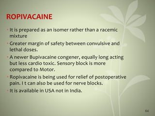ROPIVACAINE
• It is prepared as an isomer rather than a racemic
mixture
• Greater margin of safety between convulsive and
lethal doses.
• A newer Bupivacaine congener, equally long acting
but less cardio toxic. Sensory block is more
compared to Motor.
• Ropivacaine is being used for relief of postoperative
pain. I t can also be used for nerve blocks.
• It is available in USA not in India.
64
 