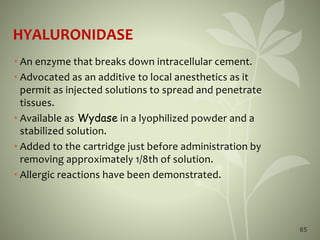 HYALURONIDASE
• An enzyme that breaks down intracellular cement.
• Advocated as an additive to local anesthetics as it
permit as injected solutions to spread and penetrate
tissues.
• Available as Wydase in a lyophilized powder and a
stabilized solution.
• Added to the cartridge just before administration by
removing approximately 1/8th of solution.
• Allergic reactions have been demonstrated.
65
 
