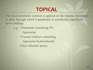 67
TOPICAL
• The local anesthetic solution is applied on the mucous membrane
or skin, through which it penetrates to anesthetize superficial
nerve endings.
• e.g. - Ointments containing 5%
• lignocaine
• -Viscous solution containing
• lignocaine hydrochloride
• -Ethyl chloride sprays
 