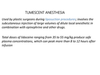 TUMESCENT ANESTHESIA
Used by plastic surgeons during liposuction procedures; involves the
subcutaneous injection of large volumes of dilute local anesthetic in
combination with epinephrine and other drugs.
Total doses of lidocaine ranging from 35 to 55 mg/kg produce safe
plasma concentrations, which can peak more than 8 to 12 hours after
infusion
 