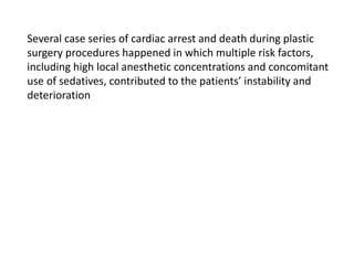 Several case series of cardiac arrest and death during plastic
surgery procedures happened in which multiple risk factors,
including high local anesthetic concentrations and concomitant
use of sedatives, contributed to the patients’ instability and
deterioration
 