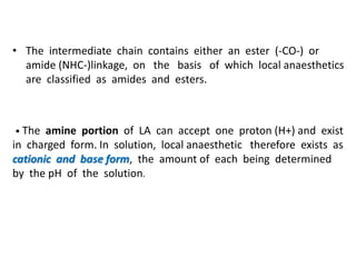• The intermediate chain contains either an ester (-CO-) or
amide (NHC-)linkage, on the basis of which local anaesthetics
are classified as amides and esters.
• The amine portion of LA can accept one proton (H+) and exist
in charged form. In solution, local anaesthetic therefore exists as
cationic and base form, the amount of each being determined
by the pH of the solution.
 