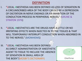 DEFINITION
I. “LOCAL ANESTHESIA HAS BEEN DEFINED AS LOSS OF SENSATION IN
A CIRCUMSCRIBED AREA OF THE BODY CAUSED BY A DEPRESSION
OF EXCITATION IN NERVE ENDINGS OR AN INHIBITION OF THE
CONDUCTION PROCESS IN PERIPHERAL NERVES.” (GRUNE &
STRATON 1976)
II. “LOCAL ANESTHETICS ARE THE DRUGS HAVE A LITTLE OR NO
IRRITATING EFFECTS WHEN INJECTED IN TO THE TISSUES & THAT
WILL TEMPORARILY INTERRUPT CONDUCTION WHEN ABSORBED IN
TO THE NERVES.” (MONHIEMS)
III. “LOCAL ANESTHESIA HAS BEEN DEFINED
AS DIRECT ADMINISTRATION OF ANESTHETIC
AGENT TO TISSUE TO INCLUDE THE ABSENCE
OF SENSATION IN SMALL AREA OF
THE BODY.”(MOSBY’S DICTIONARY)
 