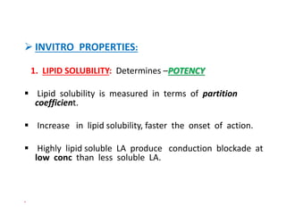  INVITRO PROPERTIES:
1. LIPID SOLUBILITY: Determines –POTENCY
 Lipid solubility is measured in terms of partition
coefficient.
 Increase in lipid solubility, faster the onset of action.
 Highly lipid soluble LA produce conduction blockade at
low conc than less soluble LA.

 