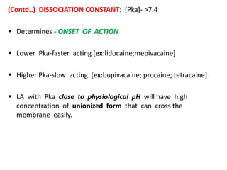 (Contd..) DISSOCIATION CONSTANT: [Pka]- >7.4
 Determines - ONSET OF ACTION
 Lower Pka-faster acting [ex:lidocaine;mepivacaine]
 Higher Pka-slow acting [ex:bupivacaine; procaine; tetracaine]
 LA with Pka close to physiological pH will have high
concentration of unionized form that can cross the
membrane easily.
 