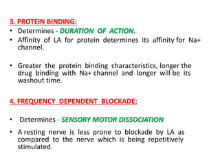 3. PROTEIN BINDING:
• Determines - DURATION OF ACTION.
• Affinity of LA for protein determines its affinity for Na+
channel.
• Greater the protein binding characteristics, longer the
drug binding with Na+ channel and longer will be its
washout time.
4. FREQUENCY DEPENDENT BLOCKADE:
• Determines - SENSORY MOTOR DISSOCIATION
• A resting nerve is less prone to blockade by LA as
compared to the nerve which is being repetitively
stimulated.
 