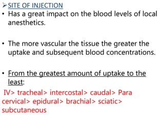 SITE OF INJECTION
• Has a great impact on the blood levels of local
anesthetics.
• The more vascular the tissue the greater the
uptake and subsequent blood concentrations.
• From the greatest amount of uptake to the
least:
IV> tracheal> intercostal> caudal> Para
cervical> epidural> brachial> sciatic>
subcutaneous
 