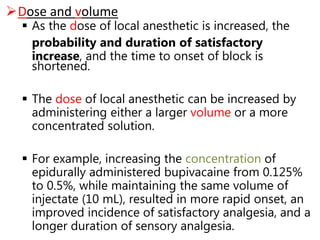 Dose and volume
 As the dose of local anesthetic is increased, the
probability and duration of satisfactory
increase, and the time to onset of block is
shortened.
 The dose of local anesthetic can be increased by
administering either a larger volume or a more
concentrated solution.
 For example, increasing the concentration of
epidurally administered bupivacaine from 0.125%
to 0.5%, while maintaining the same volume of
injectate (10 mL), resulted in more rapid onset, an
improved incidence of satisfactory analgesia, and a
longer duration of sensory analgesia.
 