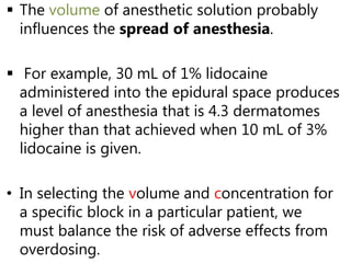  The volume of anesthetic solution probably
influences the spread of anesthesia.
 For example, 30 mL of 1% lidocaine
administered into the epidural space produces
a level of anesthesia that is 4.3 dermatomes
higher than that achieved when 10 mL of 3%
lidocaine is given.
• In selecting the volume and concentration for
a specific block in a particular patient, we
must balance the risk of adverse effects from
overdosing.
 