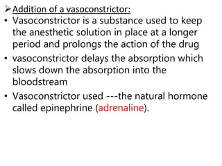 Addition of a vasoconstrictor:
• Vasoconstrictor is a substance used to keep
the anesthetic solution in place at a longer
period and prolongs the action of the drug
• vasoconstrictor delays the absorption which
slows down the absorption into the
bloodstream
• Vasoconstrictor used ---the natural hormone
called epinephrine (adrenaline).
 
