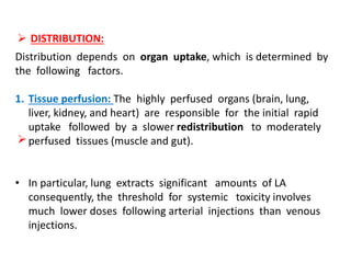  DISTRIBUTION:

Distribution depends on organ uptake, which is determined by
the following factors.
1. Tissue perfusion: The highly perfused organs (brain, lung,
liver, kidney, and heart) are responsible for the initial rapid
uptake followed by a slower redistribution to moderately
perfused tissues (muscle and gut).
• In particular, lung extracts significant amounts of LA
consequently, the threshold for systemic toxicity involves
much lower doses following arterial injections than venous
injections.
 