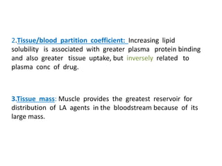 2.Tissue/blood partition coefficient: Increasing lipid
solubility is associated with greater plasma protein binding
and also greater tissue uptake, but inversely related to
plasma conc of drug.
3.Tissue mass: Muscle provides the greatest reservoir for
distribution of LA agents in the bloodstream because of its
large mass.
 