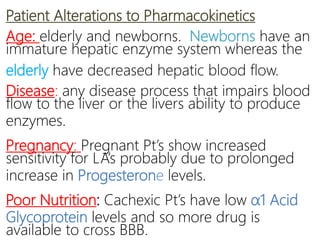 Patient Alterations to Pharmacokinetics
Age: elderly and newborns. Newborns have an
immature hepatic enzyme system whereas the
elderly have decreased hepatic blood flow.
Disease: any disease process that impairs blood
flow to the liver or the livers ability to produce
enzymes.
Pregnancy: Pregnant Pt’s show increased
sensitivity for LA’s probably due to prolonged
increase in Progesterone levels.
Poor Nutrition: Cachexic Pt’s have low α1 Acid
Glycoprotein levels and so more drug is
available to cross BBB.
 