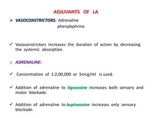  VASOCONSTRICTORS: Adrenaline
phenylephrine
 Vasoconstrictors increases the duration of action by decreasing
the systemic absorption.
o ADRENALINE:
 Concentration of 1:2,00,000 or 5mcg/ml is used.
 Addition of adrenaline to lignocaine increases both sensory and
motor blockade.
 Addition of adrenaline to bupivacaine increases only sensory
blockade.
ADJUVANTS OF LA
 