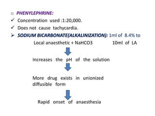 o PHENYLEPHRINE:
 Concentration used :1:20,000.
 Does not cause tachycardia.
 SODIUM BICARBONATE(ALKALINIZATION): 1ml of 8.4% to
Local anaesthetic + NaHCO3 10ml of LA
Increases the pH of the solution
More drug exists in unionized
diffusible form
Rapid onset of anaesthesia
 