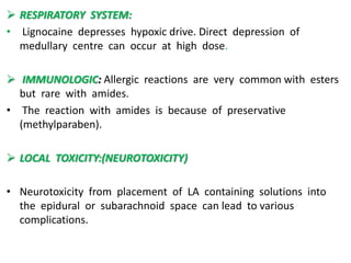  RESPIRATORY SYSTEM:
• Lignocaine depresses hypoxic drive. Direct depression of
medullary centre can occur at high dose.
 IMMUNOLOGIC: Allergic reactions are very common with esters
but rare with amides.
• The reaction with amides is because of preservative
(methylparaben).
 LOCAL TOXICITY:(NEUROTOXICITY)
• Neurotoxicity from placement of LA containing solutions into
the epidural or subarachnoid space can lead to various
complications.
 