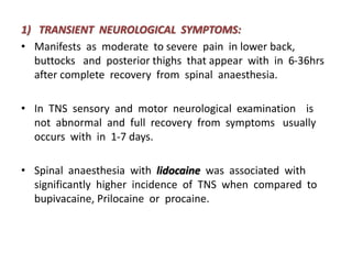 1) TRANSIENT NEUROLOGICAL SYMPTOMS:
• Manifests as moderate to severe pain in lower back,
buttocks and posterior thighs that appear with in 6-36hrs
after complete recovery from spinal anaesthesia.
• In TNS sensory and motor neurological examination is
not abnormal and full recovery from symptoms usually
occurs with in 1-7 days.
• Spinal anaesthesia with lidocaine was associated with
significantly higher incidence of TNS when compared to
bupivacaine, Prilocaine or procaine.
 