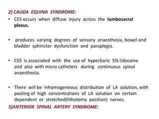 2) CAUDA EQUINA SYNDROME:
• CES occurs when diffuse injury across the lumbosacral
plexus.
• produces varying degrees of sensory anaesthesia, bowel and
bladder sphincter dysfunction and paraplegia.
• CES is associated with the use of hyperbaric 5% lidocaine
and also with micro catheters during continuous spinal
anaesthesia.
• There will be inhomogeneous distribution of LA solution, with
pooling of high concentrations of LA solution on certain
dependent or stretched(lithotomy position) nerves.
3)ANTERIOR SPINAL ARTERY SYNDROME:
 