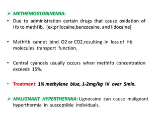  METHEMOGLOBINEMIA:
• Due to administration certain drugs that cause oxidation of
Hb to methHb. [ex:prilocaine,benzocaine, and lidocaine]
• MethHb cannot bind O2 or CO2,resulting in loss of Hb
molecules transport function.
• Central cyanosis usually occurs when methHb concentration
exceeds 15%.
• Treatment: 1% methylene blue, 1-2mg/kg IV over 5min.
 MALIGNANT HYPERTHERMIA: Lignocaine can cause malignant
hyperthermia in susceptible individuals.
 